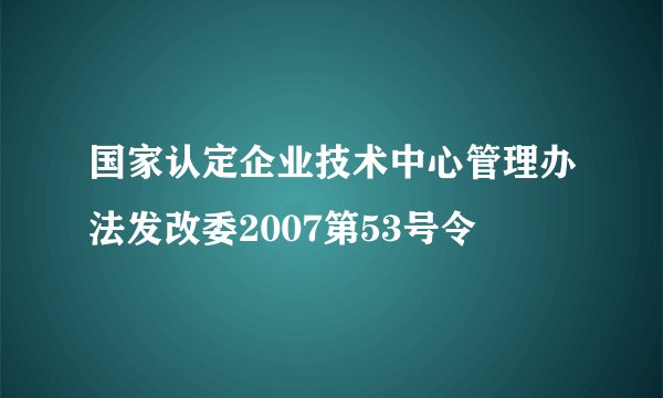 国家认定企业技术中心管理办法发改委2007第53号令