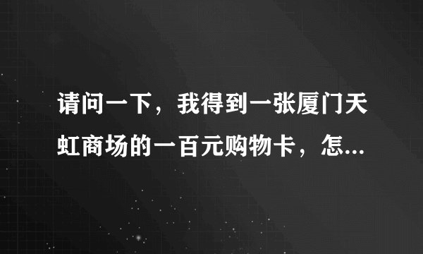 请问一下，我得到一张厦门天虹商场的一百元购物卡，怎么用啊~？厦门天虹商场的人说购物卡里没密码。
