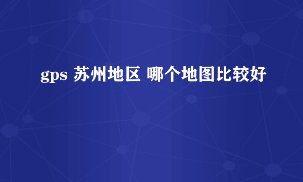 gps 苏州地区 哪个地图比较好
