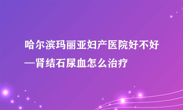 哈尔滨玛丽亚妇产医院好不好—肾结石尿血怎么治疗