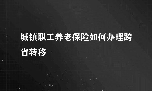 城镇职工养老保险如何办理跨省转移