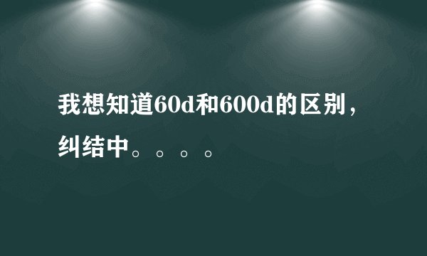 我想知道60d和600d的区别，纠结中。。。。