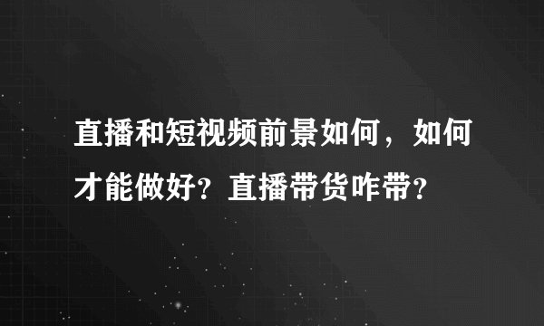 直播和短视频前景如何，如何才能做好？直播带货咋带？