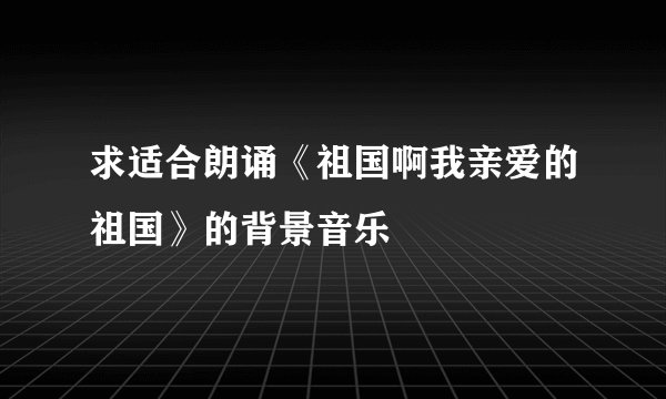 求适合朗诵《祖国啊我亲爱的祖国》的背景音乐