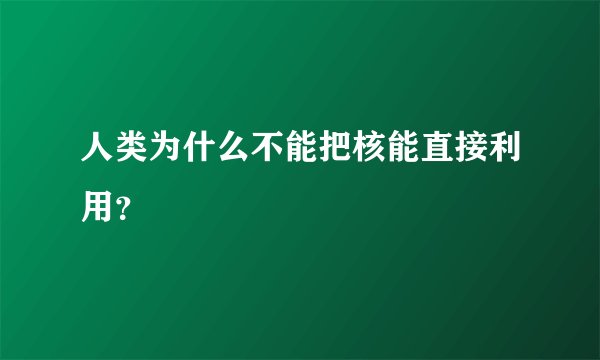 人类为什么不能把核能直接利用？