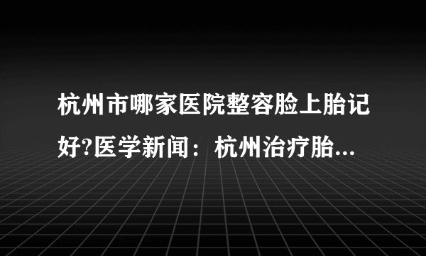 杭州市哪家医院整容脸上胎记好?医学新闻：杭州治疗胎记医院排名医院，杭州肤康医院皮肤科(胎记)