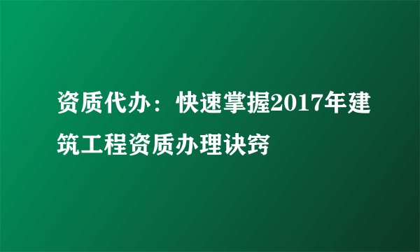 资质代办：快速掌握2017年建筑工程资质办理诀窍