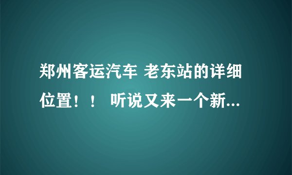 郑州客运汽车 老东站的详细位置！！ 听说又来一个新东站！！ 求告知 别