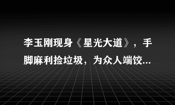 李玉刚现身《星光大道》,手脚麻利捡垃圾,为众人端饺子颇贤惠