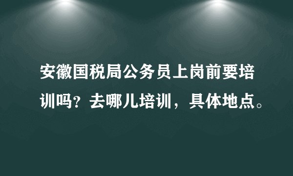 安徽国税局公务员上岗前要培训吗？去哪儿培训，具体地点。