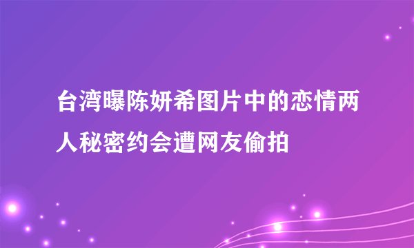 台湾曝陈妍希图片中的恋情两人秘密约会遭网友偷拍
