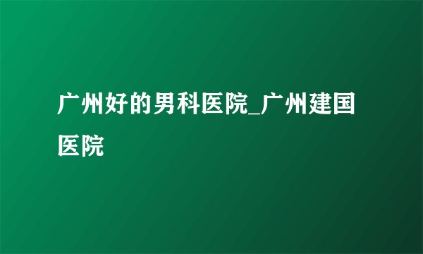 广州好的男科医院_广州建国医院