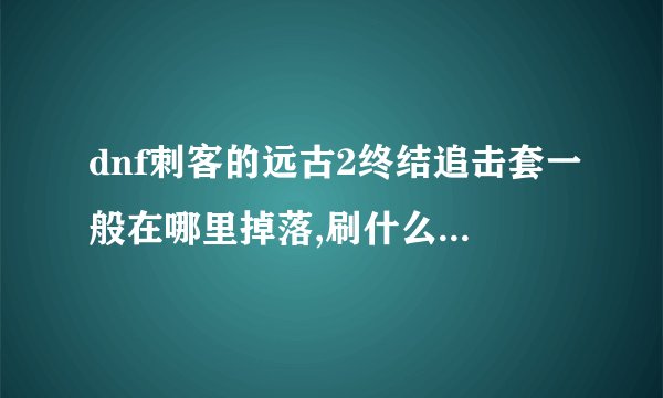 dnf刺客的远古2终结追击套一般在哪里掉落,刷什么级别容易爆啊