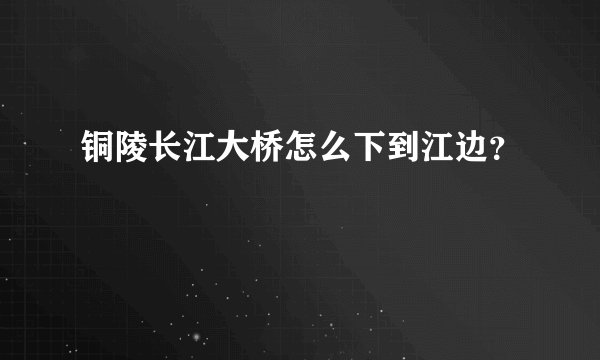 铜陵长江大桥怎么下到江边？