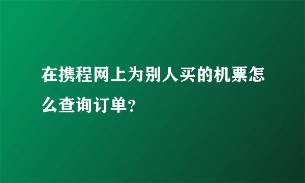 在携程网上为别人买的机票怎么查询订单？