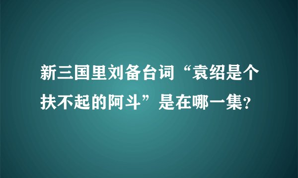 新三国里刘备台词“袁绍是个扶不起的阿斗”是在哪一集？