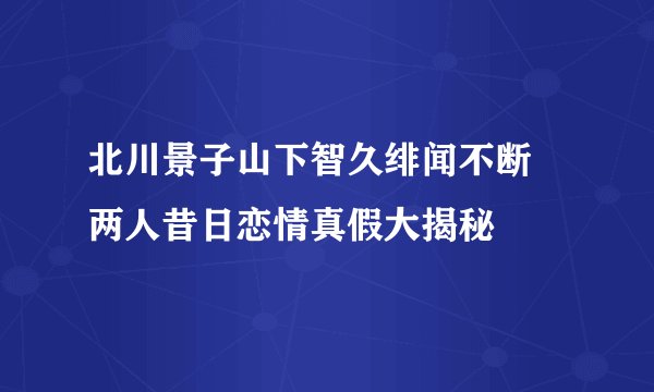 北川景子山下智久绯闻不断 两人昔日恋情真假大揭秘