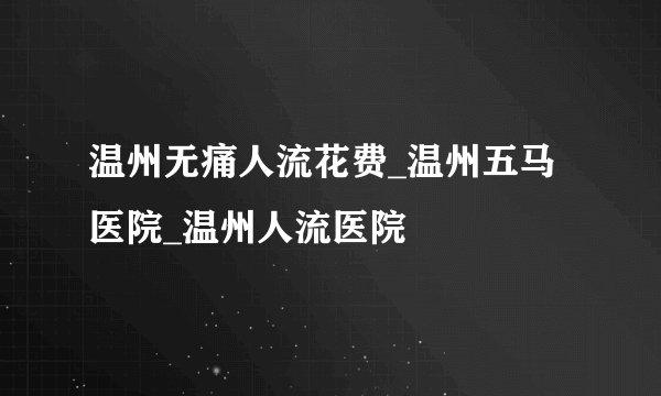 温州无痛人流花费_温州五马医院_温州人流医院