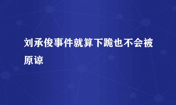 刘承俊事件就算下跪也不会被原谅