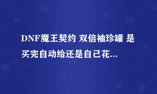 DNF魔王契约 双倍袖珍罐 是买完自动给还是自己花金币买！ 怎么样能合理运用这些罐 ！ 开什么罐子最合适！