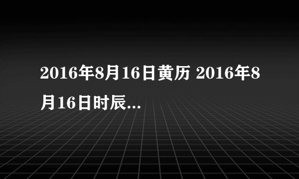 2016年8月16日黄历 2016年8月16日时辰凶吉查询