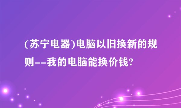 (苏宁电器)电脑以旧换新的规则--我的电脑能换价钱?