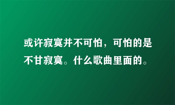 或许寂寞并不可怕,可怕的是不甘寂寞。什么歌曲里面的。