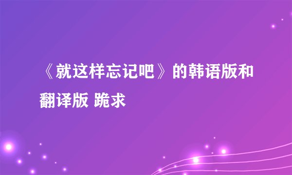 《就这样忘记吧》的韩语版和翻译版 跪求