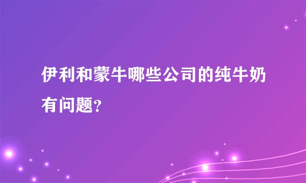 伊利和蒙牛哪些公司的纯牛奶有问题?