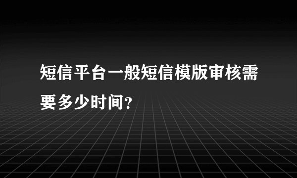 短信平台一般短信模版审核需要多少时间？