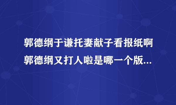郭德纲于谦托妻献子看报纸啊郭德纲又打人啦是哪一个版本的托妻献子