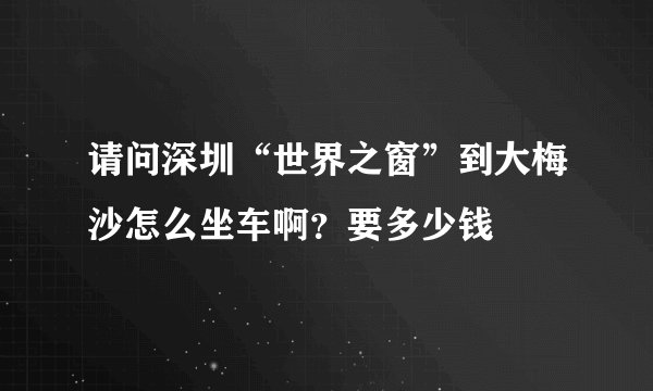 请问深圳“世界之窗”到大梅沙怎么坐车啊？要多少钱