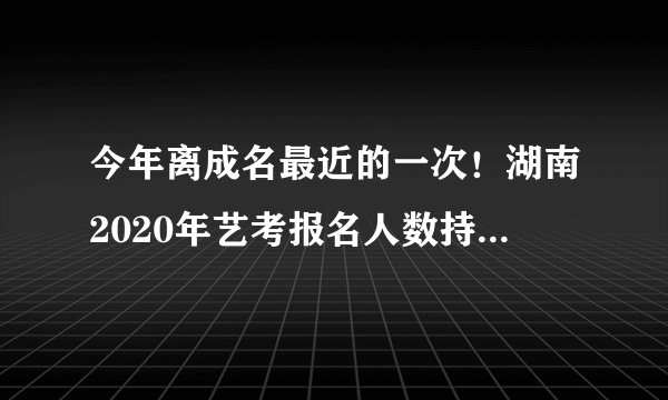 今年离成名最近的一次!湖南2020年艺考报名人数持续增长!