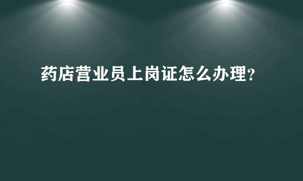 药店营业员上岗证怎么办理？