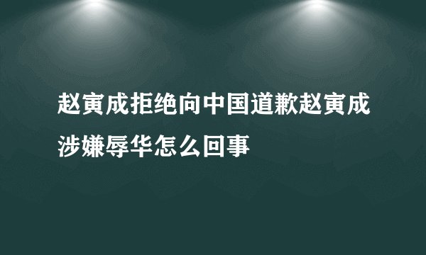 赵寅成拒绝向中国道歉赵寅成涉嫌辱华怎么回事