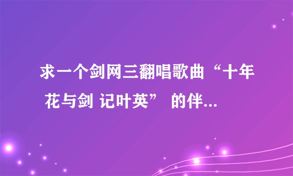 求一个剑网三翻唱歌曲“十年 花与剑 记叶英” 的伴奏，有好心人告诉我哪里下载么。。