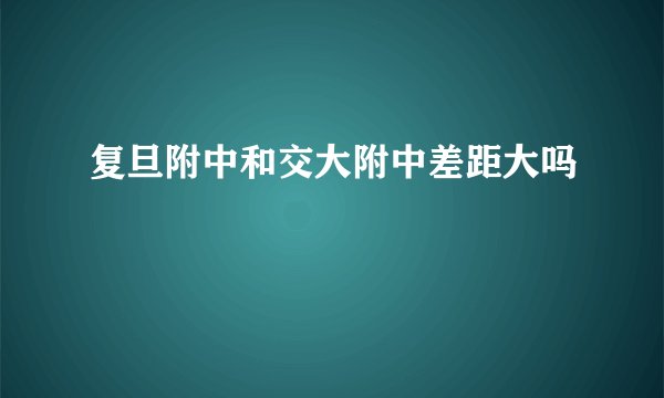 复旦附中和交大附中差距大吗