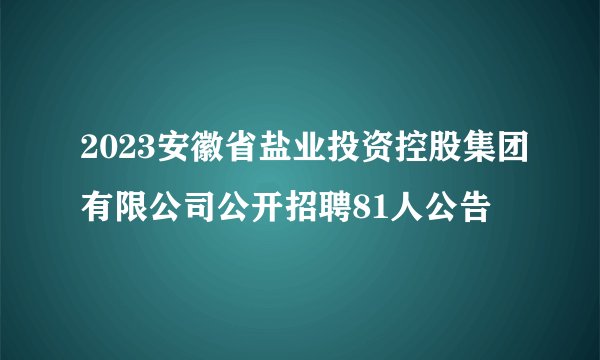 2023安徽省盐业投资控股集团有限公司公开招聘81人公告