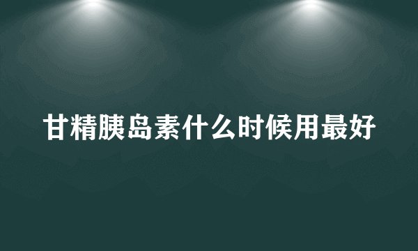 甘精胰岛素什么时候用最好