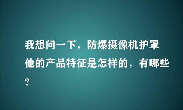 我想问一下，防爆摄像机护罩他的产品特征是怎样的，有哪些？