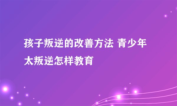 孩子叛逆的改善方法 青少年太叛逆怎样教育