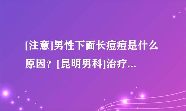 [注意]男性下面长痘痘是什么原因？[昆明男科]治疗医院专家讲解