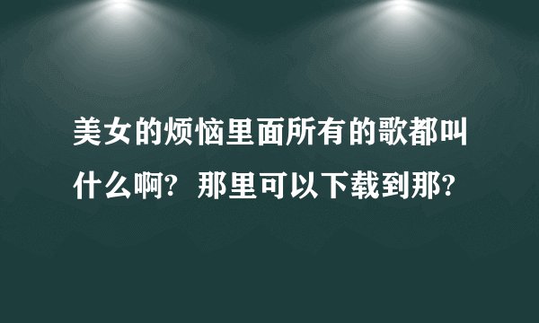 美女的烦恼里面所有的歌都叫什么啊?  那里可以下载到那?
