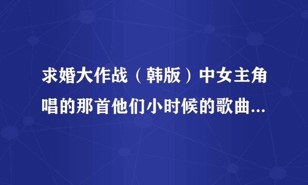 求婚大作战(韩版)中女主角唱的那首他们小时候的歌曲叫什么?