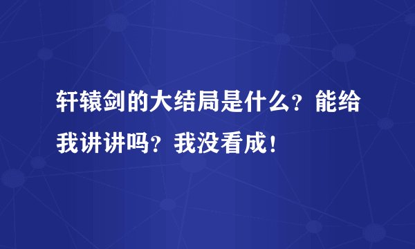 轩辕剑的大结局是什么？能给我讲讲吗？我没看成！