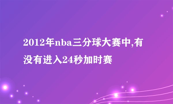 2012年nba三分球大赛中,有没有进入24秒加时赛