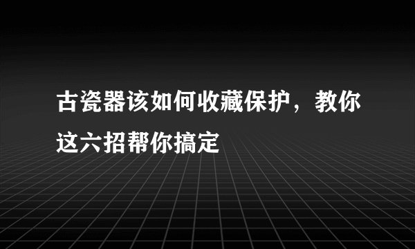 古瓷器该如何收藏保护，教你这六招帮你搞定