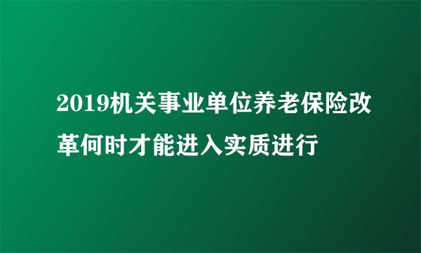 2019机关事业单位养老保险改革何时才能进入实质进行