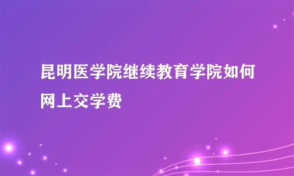 昆明医学院继续教育学院如何网上交学费