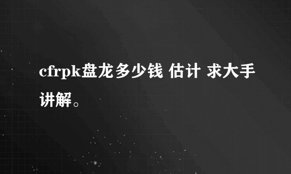 cfrpk盘龙多少钱 估计 求大手讲解。